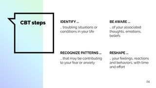 CBT steps IDENTIFY ...
… troubling situations or
conditions in your life
BE AWARE ...
… of your associated
thoughts, emotions,
beliefs
RECOGNIZE PATTERNS ...
… that may be contributing
to your fear or anxiety
RESHAPE ...
… your feelings, reactions
and behaviors, with time
and eﬀort
24
 