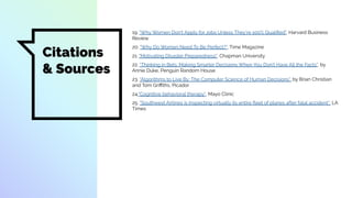 19. "Why Women Don’t Apply for Jobs Unless They’re 100% Qualiﬁed", Harvard Business
Review
20. "Why Do Women Need To Be Perfect?", Time Magazine
21. "Motivating Disaster Preparedness", Chapman University
22. “Thinking in Bets: Making Smarter Decisions When You Don’t Have All the Facts”, by
Annie Duke, Penguin Random House
23. “Algorithms to Live By: The Computer Science of Human Decisions”, by Brian Christian
and Tom Griﬃths, Picador
24."Cognitive behavioral therapy", Mayo Clinic
25. “Southwest Airlines is inspecting virtually its entire ﬂeet of planes after fatal accident”, LA
Times
Citations
& Sources
 