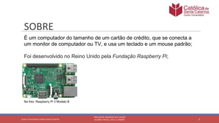É um computador do tamanho de um cartão de crédito, que se conecta a
um monitor de computador ou TV, e usa um teclado e um mouse padrão;
Foi desenvolvido no Reino Unido pela Fundação Raspberry Pi;
Na foto: Raspberry Pi 3 Modelo B
 