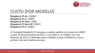 Raspberry PI A+: US$20
Raspberry Pi 2: US$35
Raspberry Pi Zero: US$5
Raspberry Pi Zero W: US$10
Raspberry Pi 3: US$35
A Fundação Raspberry Pi começou a aceitar pedidos do modelo de US$35
a partir de 29 de fevereiro de 2012, e o modelo A, de US$25, em 4 de
fevereiro de 2013. A diferença entre o Modelo A para o Modelo B, é que o
primeiro não tem interface de rede.
 