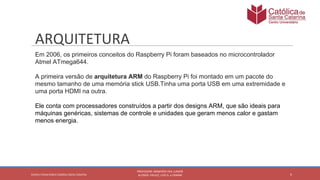 Em 2006, os primeiros conceitos do Raspberry Pi foram baseados no microcontrolador
Atmel ATmega644.
A primeira versão de arquitetura ARM do Raspberry Pi foi montado em um pacote do
mesmo tamanho de uma memória stick USB.Tinha uma porta USB em uma extremidade e
uma porta HDMI na outra.
Ele conta com processadores construídos a partir dos designs ARM, que são ideais para
máquinas genéricas, sistemas de controle e unidades que geram menos calor e gastam
menos energia.
 