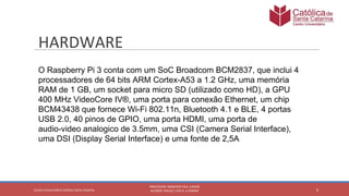 O Raspberry Pi 3 conta com um SoC Broadcom BCM2837, que inclui 4
processadores de 64 bits ARM Cortex-A53 a 1.2 GHz, uma memória
RAM de 1 GB, um socket para micro SD (utilizado como HD), a GPU
400 MHz VideoCore IV®, uma porta para conexão Ethernet, um chip
BCM43438 que fornece Wi-Fi 802.11n, Bluetooth 4.1 e BLE, 4 portas
USB 2.0, 40 pinos de GPIO, uma porta HDMI, uma porta de
audio-video analogico de 3.5mm, uma CSI (Camera Serial Interface),
uma DSI (Display Serial Interface) e uma fonte de 2,5A
 