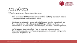 O Raspberry conta com alguns acessórios, como:
- Uma câmera de 15 MP com capacidade de filmar em 1080p lançada em maio de
2013 e considerada como acessório oficial.
- Gertboard, um dispositivo sancionado pela fundação com fins educacionais que
funciona como uma extensão dos pinos GPIOs que adiciona a interação e o
controle de LEDs, interruptores, sinais analógicos, sensores e outros dispositivos.
- HAT(Hardware Attached on Top) Placa de expansão para extender as
funcionalidades ou desempenho do computador, anunciadas após o lançamento
do modelo Raspberry Pi B+
 