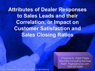 Attributes of Dealer Responses
to Sales Leads and their
Correlation, or Impact on
Customer Satisfaction and
Sales Closing Ratios
Prepared by: Ralph PagliaPrepared by: Ralph Paglia
Reynolds Consulting ServicesReynolds Consulting Services
Ralph_Paglia@reyrey.comRalph_Paglia@reyrey.com
505-301-6369505-301-6369
© 2004 The Reynolds and Reynolds Company – All Rights Reserved© 2004 The Reynolds and Reynolds Company – All Rights Reserved
 