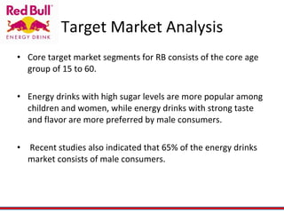 Target Market Analysis Core target market segments for RB consists of the core age group of 15 to 60. Energy drinks with high sugar levels are more popular among children and women, while energy drinks with strong taste and flavor are more preferred by male consumers. Recent studies also indicated that 65% of the energy drinks market consists of male consumers. 