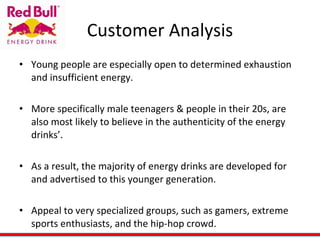Customer Analysis Young people are especially open to determined exhaustion and insufficient energy.  More specifically male teenagers & people in their 20s, are also most likely to believe in the authenticity of the energy drinks’.  As a result, the majority of energy drinks are developed for and advertised to this younger generation. Appeal to very specialized groups, such as gamers, extreme sports enthusiasts, and the hip-hop crowd. 