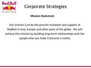 Corporate Strategies Mission Statement Our mission is to be the premier marketer and supplier of  RedBull in Asia, Europe and other parts of the globe.  We will  achieve this mission by building long-term relationships with the  people who can make it become a reality. 