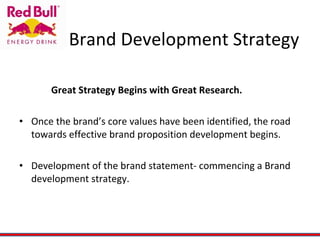 Brand Development Strategy Great Strategy Begins with Great Research. Once the brand’s core values have been identified, the road towards effective brand proposition development begins. Development of the brand statement- commencing a Brand development strategy. 