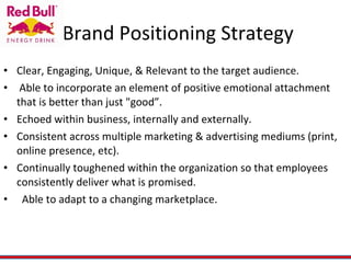 Brand Positioning Strategy Clear, Engaging, Unique, & Relevant to the target audience.  Able to incorporate an element of positive emotional attachment that is better than just "good”.   Echoed within business, internally and externally. Consistent across multiple marketing & advertising mediums (print, online presence, etc).   Continually toughened within the organization so that employees consistently deliver what is promised.     Able to adapt to a changing marketplace.  