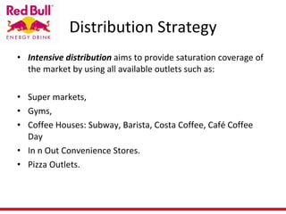Distribution Strategy Intensive distribution  aims to provide saturation coverage of the market by using all available outlets such as: Super markets, Gyms, Coffee Houses: Subway, Barista, Costa Coffee, Café Coffee Day In n Out Convenience Stores. Pizza Outlets. 