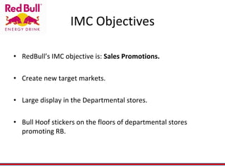 IMC Objectives RedBull’s IMC objective is:  Sales Promotions. Create new target markets. Large display in the Departmental stores. Bull Hoof stickers on the floors of departmental stores promoting RB.  