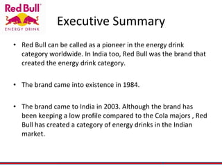 Executive Summary Red Bull can be called as a pioneer in the energy drink category worldwide. In India too, Red Bull was the brand that created the energy drink category. The brand came into existence in 1984.  The brand came to India in 2003. Although the brand has been keeping a low profile compared to the Cola majors , Red Bull has created a category of energy drinks in the Indian market.  