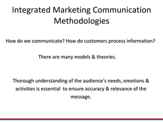 Integrated Marketing Communication Methodologies How do we communicate? How do customers process information?  There are many models & theories. Thorough understanding of the audience's needs, emotions &  activities is essential  to ensure accuracy & relevance of the  message.  