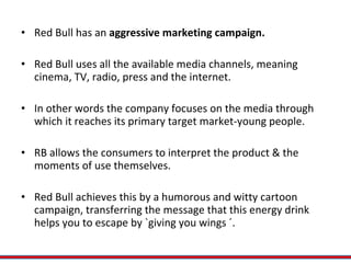 Red Bull has an  aggressive marketing campaign. Red Bull uses all the available media channels, meaning cinema, TV, radio, press and the internet.  In other words the company focuses on the media through which it reaches its primary target market-young people. RB allows the consumers to interpret the product & the moments of use themselves.  Red Bull achieves this by a humorous and witty cartoon campaign, transferring the message that this energy drink helps you to escape by `giving you wings ´. 
