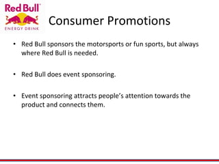Consumer Promotions Red Bull sponsors the motorsports or fun sports, but always where Red Bull is needed. Red Bull does event sponsoring. Event sponsoring attracts people’s attention towards the product and connects them. 