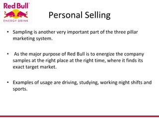 Personal Selling Sampling is another very important part of the three pillar marketing system.  As the major purpose of Red Bull is to energize the company samples at the right place at the right time, where it finds its exact target market. Examples of usage are driving, studying, working night shifts and sports. 