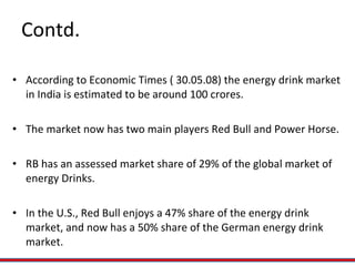 Contd. According to Economic Times ( 30.05.08) the energy drink market in India is estimated to be around 100 crores. The market now has two main players Red Bull and Power Horse. RB has an assessed market share of 29% of the global market of energy Drinks. In the U.S., Red Bull enjoys a 47% share of the energy drink market, and now has a 50% share of the German energy drink market. 