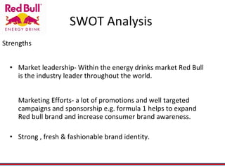 SWOT Analysis  Market leadership- Within the energy drinks market Red Bull is the industry leader throughout the world. Marketing Efforts- a lot of promotions and well targeted campaigns and sponsorship e.g. formula 1 helps to expand Red bull brand and increase consumer brand awareness. Strong , fresh & fashionable brand identity. Strengths 