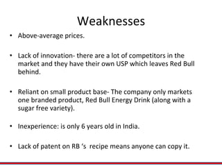 Weaknesses Above-average prices. Lack of innovation- there are a lot of competitors in the market and they have their own USP which leaves Red Bull behind. Reliant on small product base- The company only markets one branded product, Red Bull Energy Drink (along with a sugar free variety). Inexperience: is only 6 years old in India. Lack of patent on RB ‘s  recipe means anyone can copy it. 