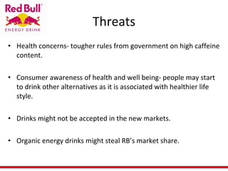 Threats Health concerns- tougher rules from government on high caffeine content. Consumer awareness of health and well being- people may start to drink other alternatives as it is associated with healthier life style. Drinks might not be accepted in the new markets. Organic energy drinks might steal RB’s market share. 