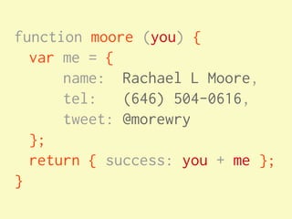 function moore (you) {
  var me = {
      name: Rachael L Moore,
      tel: (646) 504-0616,
      tweet: @morewry
  };
  return { success: you + me };
}
 