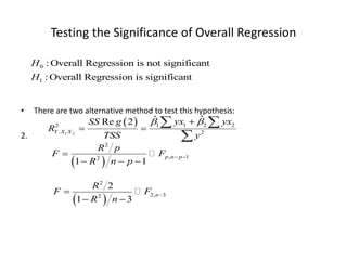 Testing the Significance of Overall Regression
• There are two alternative method to test this hypothesis:
2.
 
1 2
1 1 2 2
2
. 2
ˆ ˆ
Re 2
Y X X
yx yx
SS g
R
TSS y
 

 
 

0
1
: Overall Regression is not significant
: Overall Regression is significant
H
H
 
2
, 1
2
1 1
p n p
R p
F F
R n p
 

  
 
2
2, 3
2
2
1 3
n
R
F F
R n


 
 