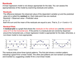 Residuals
A linear regression model is not always appropriate for the data. You can assess the
appropriateness of the model by examining residuals and outliers.
Residuals
The difference between the observed value of the dependent variable (y) and the predicted
value (ŷ) is called the residual (e). Each data point has one residual.
Residual = Observed value - Predicted value
e = y - ŷ
Both the sum and the mean of the residuals are equal to zero. That is, Σ e = 0 and e = 0.
Residual Plots
A residual plot is a graph that shows the residuals on the vertical axis and the predicted
value of Y on the horizontal axis. If the points in a residual plot are randomly dispersed
around the horizontal axis, a linear regression model is appropriate for the data; otherwise, a
non-linear model is more appropriate.
The residual plots show three typical patterns. The first plot shows a random pattern,
indicating a good fit for a linear model. The other plot patterns are non-random (U-shaped
and inverted U), suggesting a better fit for a non-linear model.
Random Pattern
 