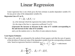 Linear Regression
Linear regression line is one which gives the best estimate or predict dependent variable (Y)
for any given value of the independent variable (X).
Regression Line of Y on X1
βo is the intercept which the regression line makes with the Y-axis,
β1is the slope of the line i.e. regression coefficient Y on X1
(represents the increase or decrease in the value of Y variable corresponding to
the unit increase in the value of X-variable)
and ei are the random error i.e. the effect of some unknown factors.
Least Square Estimates
The values of βo and β1 are estimated by the method of least squares such that the sum of squares
of the deviation of observed value of the dependent variable from the corresponding estimated
value based on regression function is minimum.
1
1 0 1 1
2
1
ˆ ˆ ˆ
,
yx
Y X
x
  
  


0 1 1
Y X e
 
  
imum
e
Y
Y i
i
i min
2
2
^








 

 