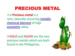 PRECIOUS METAL
A Precious metal is a
rare, naturally occurring metallic
chemical element of high
economic value.

GOLD and SILVER are the two
precious metals which are both
found in the Philippines.
 