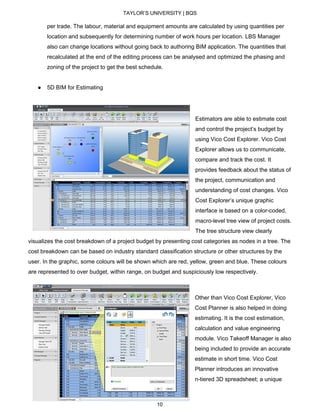 TAYLOR’S UNIVERSITY | BQS
per trade. The labour, material and equipment amounts are calculated by using quantities per
location and subsequently for determining number of work hours per location. LBS Manager
also can change locations without going back to authoring BIM application. The quantities that
recalculated at the end of the editing process can be analysed and optimized the phasing and
zoning of the project to get the best schedule.
● 5D BIM for Estimating
Estimators are able to estimate cost
and control the project’s budget by
using Vico Cost Explorer. Vico Cost
Explorer allows us to communicate,
compare and track the cost. It
provides feedback about the status of
the project, communication and
understanding of cost changes. Vico
Cost Explorer’s unique graphic
interface is based on a color-coded,
macro-level tree view of project costs.
The tree structure view clearly
visualizes the cost breakdown of a project budget by presenting cost categories as nodes in a tree. The
cost breakdown can be based on industry standard classification structure or other structures by the
user. In the graphic, some colours will be shown which are red, yellow, green and blue. These colours
are represented to over budget, within range, on budget and suspiciously low respectively.
Other than Vico Cost Explorer, Vico
Cost Planner is also helped in doing
estimating. It is the cost estimation,
calculation and value engineering
module. Vico Takeoff Manager is also
being included to provide an accurate
estimate in short time. Vico Cost
Planner introduces an innovative
n-tiered 3D spreadsheet; a unique
10
 