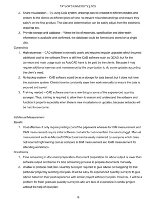TAYLOR’S UNIVERSITY | BQS
2. Sharp visualization – By using CAD system, drawings can be created in different models and
present to the clients on different point of view to prevent misunderstandings and ensure they
satisfy on the final product. The size and determination can be easily adjust from the electronic
drawings too.
3. Provide storage and database – When the list of materials, specification and other main
information is available and confirmed, the database could be formed and stored on a single
disk.
Constraints
1. High expenses – CAD software is normally costly and required regular upgrades which incurred
additional cost to the software.There is still free CAD software such as QCAD, but for the
common and main usage such as AutoCAD have to be paid by the clients. Because it may
require additional services and maintenance by the organization to do some updates according
the client’s need.
2. No backup system – CAD software could be as a storage for data based, but it does not have
the autosave system. Clients have to constantly save their work manually to ensure the data is
secured and saved.
3. Training needed – CAD software may be a new thing to some of the experienced quantity
surveyor. Thus, training is required to allow them to master and understand the software and
function it properly especially when there is new installations or updates, because setbacks will
be hard to overcome.
iii) Manual Measurement
Benefit
1. Cost effective- It only require printing cost of the paperwork whereas for BIM measurement and
CAD measurement require initial software cost which cost more than thousands ringgit. Manual
measurement such as Microsoft Office Excel can be easily mastered by everyone which does
not incurred high training cost as compare to BIM measurement and CAD measurement for
attending workshops.
Constraints
1. Time consuming in document preparation- Document preparation for labour output is lower than
software output and hence it’s time consuming process to prepare documents manually.
2. Unable to produce cost plan- Quantity Surveyor required to give advice on budgeting for that
particular project by referring cost plan. It will be easy for experienced quantity surveyor to give
advice based on their past experience with similar project without cost plan. However, it will be a
problem for fresh graduate quantity surveyors who are lack of experience in similar project
without the help of cost plan.
16
 