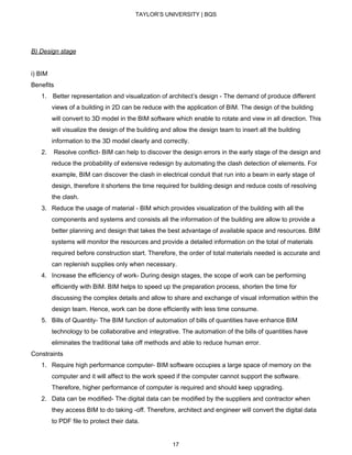 TAYLOR’S UNIVERSITY | BQS
B) Design stage
i) BIM
Benefits
1. ​Better representation and visualization of architect’s design - The demand of produce different
views of a building in 2D can be reduce with the application of BIM. The design of the building
will convert to 3D model in the BIM software which enable to rotate and view in all direction. This
will visualize the design of the building and allow the design team to insert all the building
information to the 3D model clearly and correctly.
2. ​Resolve conflict- BIM can help to discover the design errors in the early stage of the design and
reduce the probability of extensive redesign by automating the clash detection of elements. For
example, BIM can discover the clash in electrical conduit that run into a beam in early stage of
design, therefore it shortens the time required for building design and reduce costs of resolving
the clash.
3. Reduce the usage of material - ​BIM which provides visualization of the building with all the
components and systems and consists all the information of the building are allow to provide a
better planning and design that takes the best advantage of available space and resources. BIM
systems will monitor the resources and provide a detailed information on the total of materials
required before construction start. Therefore, the order of total materials needed is accurate and
can replenish supplies only when necessary.
4. Increase the efficiency of work- During design stages, the scope of work can be performing
efficiently with BIM. BIM helps to speed up the preparation process, shorten the time for
discussing the complex details and allow to share and exchange of visual information within the
design team. Hence, work can be done efficiently with less time consume.
5. Bills of Quantity- The BIM function of automation of bills of quantities have enhance BIM
technology to be collaborative and integrative. The automation of the bills of quantities have
eliminates the traditional take off methods and able to reduce human error.
Constraints
1. Require high performance computer- BIM software occupies a large space of memory on the
computer and it will affect to the work speed if the computer cannot support the software.
Therefore, higher performance of computer is required and should keep upgrading.
2. Data can be modified- The digital data can be modified by the suppliers and contractor when
they access BIM to do taking -off. Therefore, architect and engineer will convert the digital data
to PDF file to protect their data.
17
 