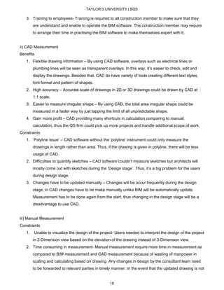 TAYLOR’S UNIVERSITY | BQS
3. Training to employees- Training is required to all construction member to make sure that they
are understand and enable to operate the BIM software. The construction member may require
to arrange their time in practising the BIM software to make themselves expert with it.
ii) CAD Measurement
Benefits
1. Flexible drawing information – By using CAD software, overlays such as electrical lines or
plumbing lines will be seen as transparent overlays. In this way, it’s easier to check, edit and
display the drawings. Besides that, CAD do have variety of tools creating different text styles,
font format and pattern of shapes.
2. High accuracy – Accurate scale of drawings in 2D or 3D drawings could be drawn by CAD at
1:1 scale.
3. Easier to measure irregular shape – By using CAD, the total area irregular shape could be
measured in a faster way by just tapping the limit of all unpredictable shape.
4. Gain more profit – CAD providing many shortcuts in calculation comparing to manual
calculation, thus the QS firm could pick up more projects and handle additional scope of work.
Constraints
1. ‘Polyline issue’ – CAD software without the ‘polyline’ instrument could only measure the
drawings in length rather than area. Thus, if the drawing is given in polyline, there will be less
usage of CAD.
2. Difficulties to quantify sketches – CAD software couldn’t measure sketches but architects will
mostly come out with sketches during the ‘Design stage’. Thus, it’s a big problem for the users
during design stage.
3. Changes have to be updated manually – Changes will be occur frequently during the design
stage, in CAD changes have to be make manually unlike BIM will be automatically update.
Measurement has to be done again from the start, thus changing in the design stage will be a
disadvantage to use CAD.
iii) Manual Measurement
Constraints
1. Unable to visualize the design of the project- Users needed to interpret the design of the project
in 2-Dimension view based on the elevation of the drawing instead of 3-Dimension view.
2. Time consuming in measurement- Manual measurement require more time in measurement as
compared to BIM measurement and CAD measurement because of wasting of manpower in
scaling and calculating based on drawing. Any changes in design by the consultant team need
to be forwarded to relevant parties in timely manner. In the event that the updated drawing is not
18
 