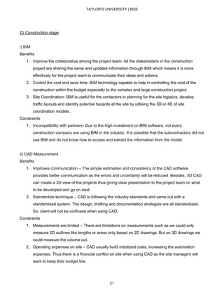 TAYLOR’S UNIVERSITY | BQS
D) Construction stage
i) BIM
Benefits
1. Improve the collaborative among the project team- All the stakeholders in the construction
project are sharing the same and updated information through BIM which means it is more
effectively for the project team to communicate their ideas and actions.
2. Control the cost and save time- BIM technology capable to help in controlling the cost of the
construction within the budget especially to the complex and large construction project.
3. Site Coordination- BIM is useful for the contactors in planning for the site logistics, develop
traffic layouts and identify potential hazards at the site by utilising the 3D or 4D of site
coordination models.
Constraints
1. Incompatibility with partners- Due to the high investment on BIM software, not every
construction company are using BIM in the industry. It is possible that the subcontractors did not
use BIM and do not know how to access and extract the information from the model.
ii) CAD Measurement
Benefits
1. Improves communication – The simple estimation and consistency of the CAD software
provides better communication as the errors and uncertainty will be reduced. Besides, 3D CAD
can create a 3D view of the projects thus giving clear presentation to the project team on what
to be developed and go on next.
2. Standardize technique – CAD is following the industry standards and came out with a
standardized system. The design, drafting and documentation strategies are all standardized.
So, client will not be confused when using CAD.
Constraints
1. Measurements are limited – There are limitations on measurements such as we could only
measure 2D outlines like lengths or areas only based on 2D drawings. But on 3D drawings we
could measure the volume out.
2. Operating expenses on site – CAD usually build robotized costs, increasing the automation
expenses. Thus there is a financial conflict on site when using CAD as the site managers will
want to keep their budget low.
21
 