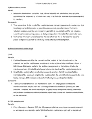 TAYLOR’S UNIVERSITY | BQS
iii) Manual Measurement
Benefit
1. Document presentation- Document to be compile securely and consistently. Any progress
payment can be supported by picture in hard copy to facilitate the approval of progress payment
by the client.
Constraints
1. Time consuming- In the event of the variations arises, manual measurements require more time
to get approval and information by submitting paperwork to consultant team. For interim
valuation purposes, quantity surveyors are responsible to conduct site visit for site valuation
which it is a time consuming process to clarify or request on information from contractor team.
2. Cost control- Users are unable to control the cost effectively due to the facts that lack of a
proper cost planning system to detect any cost overflows prior to completion.
E) Post-construction/ others stage
i) BIM
Benefits
1. Facilities Management- After the completion of the project, all the information about the
materials use and the maintenance requirements for the systems in the building are linked to
BIM. Hence, BIM is also useful for the facilities managements of the building. It helps the
maintenance team of the building to have a better understanding of the building’s operations.
2. Simplified the switching from one facility manager to another.- As BIM consists of all the
information of the building, it simplified the switching from the current facility manager to the new
facility manager. BIM creates incentives for the facility manager to perform better.
Constraints
1. Training required to facilities and maintenance team- The employees in facilities and
maintenance team may not have the knowledge and technical skills on operating the BIM
software. Therefore, the owner may require to spend money and provide training for them to
ensure all the facilities and maintenance team able to keep update and maintain the information
on the BIM model.
ii) CAD Measurement
Benefits
1. Extra information – By using CAD, the 3D drawings will show some hidden compartments such
as wirings and some sensitive parts. With this function, maintenance work will be carried out
22
 