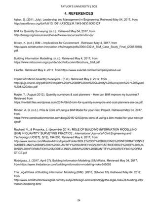 TAYLOR’S UNIVERSITY | BQS
4. REFERENCES
Azhar, S. (2011, July). Leadership and Management in Engineering. Retrieved May 04, 2017, from
http://ascelibrary.org/doi/full/10.1061/(ASCE)LM.1943-5630.0000127
BIM for Quantity Surveying. (n.d.). Retrieved May 04, 2017, from
http://bimsg.org/resources/other-software-resources/bim-for-qs/
Brown, K. (n.d.). BIM – Implications for Government . Retrieved May 4, 2017, from
http://www.construction-innovation.info/images/pdfs/2004-032-A_BIM_Case_Study_Final_(20081030).
pdf
Building Information Modelling. (n.d.). Retrieved May 4, 2017, from
https://www.infocomm.org/cps/rde/xbcr/infocomm/Brochure_BIM.pdf
Exactal. Retrieved May 4 ,2017, from https://www.exactal.com/en/company/about-us/
Impact of BIM on Quantity Surveyors . (n.d.). Retrieved May 4, 2017, from
http://puja-brunei.org/pdf/2015/Impact%20of%20BIM%20on%20Quantity%20Surveyors%20-%20Syukri
%20&%20Alex.pdf
Maple, T. (August 2012). Quantity surveyors & cost planners – How can BIM improve my business?
Retrieved from
https://revitall.files.wordpress.com/2014/06/o5-bim-for-quantity-surveyors-and-cost-planners-aia-ca.pdf​.
Mineer, A. D. (n.d.). Pros & Cons of Using a BIM Model for your Next Project. Retrieved May 04, 2017,
from
https://www.constructionmonitor.com/blog/2015/12/03/pros-cons-of-using-a-bim-model-for-your-next-pr
oject/
Raphael, V., & Priyanka, J. (december 2014). ROLE OF BUILDING INFORMATION MODELLING
(BIM) IN QUANTITY SURVEYING PRACTICE . ​International Journal of Civil Engineering and
Technology (IJCIET),​ ​5​(12), 194-200. Retrieved May 4, 2017, from
http://www.iaeme.com/MasterAdmin/UploadFolder/ROLE%20OF%20BUILDING%20INFORMATION%2
0MODELLING%20BIM%20IN%20QUANTITY%20SURVEYING%20PRACTICE/ROLE%20OF%20BUIL
DING%20INFORMATION%20MODELLING%20BIM%20IN%20QUANTITY%20SURVEYING%20PRA
CTICE.pdf
Rodriguez, J. (2017, April 07). Building Information Modeling (BIM) Risks. Retrieved May 04, 2017,
from https://www.thebalance.com/building-information-modeling-risks-845093
The Legal Risks of Building Information Modeling (BIM). (2010, October 12). Retrieved May 04, 2017,
from
http://www.constructionlawsignal.com/by-subject/design-and-technology/the-legal-risks-of-building-infor
mation-modeling-bim/
24
 