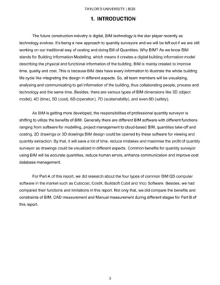 TAYLOR’S UNIVERSITY | BQS
1. INTRODUCTION
The future construction industry is digital, BIM technology is the star player recently as
technology evolves. It’s being a new approach to quantity surveyors and we will be left out if we are still
working on our traditional way of costing and doing Bill of Quantities. Why BIM? As we know BIM
stands for Building Information Modelling, which means it creates a digital building information model
describing the physical and functional information of the building. BIM is mainly created to improve
time, quality and cost. This is because BIM data have every information to illustrate the whole building
life cycle like integrating the design in different aspects. So, all team members will be visualizing,
analysing and communicating to get information of the building, thus collaborating people, process and
technology and the same time. Besides, there are various types of BIM dimensions like 3D (object
model), 4D (time), 5D (cost), 6D (operation), 7D (sustainability), and even 8D (safety).
As BIM is getting more developed, the responsibilities of professional quantity surveyor is
shifting to utilize the benefits of BIM. Generally there are different BIM software with different functions
ranging from software for modelling, project management to cloud-based BIM, quantities take-off and
costing. 2D drawings or 3D drawings BIM design could be opened by these software for viewing and
quantity extraction. By that, it will save a lot of time, reduce mistakes and maximise the profit of quantity
surveyor as drawings could be visualized in different aspects. Common benefits for quantity surveyor
using BIM will be accurate quantities, reduce human errors, enhance communication and improve cost
database management.
For Part A of this report, we did research about the four types of common BIM QS computer
software in the market such as Cubicost, CostX, Buildsoft Cubit and Vico Software. Besides, we had
compared their functions and limitations in this report. Not only that, we did compare the benefits and
constraints of BIM, CAD measurement and Manual measurement during different stages for Part B of
this report.
3
 