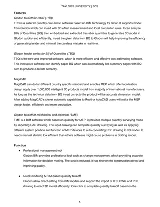 TAYLOR’S UNIVERSITY | BQS
Features
Glodon takeoff for rebar (TRB)
TRB is a suite for quantity calculation software based on BIM technology for rebar. It supports model
from Glodon which can insert with 3D effect measurement and local calculation rules. It can analyze
Bills of Quantities (BQ) then embedded and extracted the rebar quantities to generates 3D model in
Glodon quickly and efficiently. Insert the given data from BQ to Glodon will help improving the efficiency
of generating tender and minimal the careless mistake in real-time.
Glodon tender series for Bill of Quantities (TBQ)
TBQ is the new and improved software, which is more efficient and effective cost estimating software.
This innovative software can identify paper BQ which can automatically link summary pages with BQ
item to produce e-tender correctly.
MagiCAD
MagiCAD can do for different country specific standard and enables MEP which offer localisation
design apply over 1,000,000 intelligent 3D products model from majority of international manufacturers.
As long as the technical data from BQ insert correctly the product will be accurate dimension model.
After adding MagiCAD’s clever automatic capabilities to Revit or AutoCAD users will make the MEP
design faster, efficiently and more productive.
Glodon takeoff of mechanical and electrical (TME)
TME is a BIM software which based on quantity for MEP, it provides multiple quantity surveying mode
by importing CAD drawing. The input drawing can complete quantity surveying as well as applying
different system position and function of MEP devices to auto converting PDF drawing to 3D model. It
needs manual statistic low efficient than others software might cause problems in bidding tender.
Function
● Professional management tool
Glodon BIM provides professional tool such as change management which providing accurate
information for decision making. The cost is reduced, it has shorten the construction period and
improving quality.
● Quick modeling & BIM-based quantity takeoff
Glodon allow direct editing from BIM models and support the import of IFC, DWG and PDF
drawing to erect 3D model efficiently. One click to complete quantity takeoff based on the
5
 