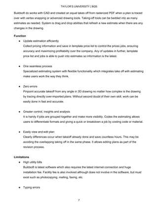 TAYLOR’S UNIVERSITY | BQS
Buildsoft do works with CAD and created an equal takes off from rasterized PDF when a plan is traced
over with vertex snapping or advanced drawing tools. Taking-off tools can be bedded into as many
estimates as needed. System is drag and drop abilities that refresh a new estimate when there are any
changes in the drawing.
Function
● Update estimation efficiently
Collect pricing information and save in template price list to control the prices jobs, ensuring
accuracy and maximizing profitability over the company. Any of updates in further, template
price list and jobs is able to push into estimates so information is the latest.
● One seamless process
Specialized estimating system with flexible functionality which integrates take off with estimating
make users work the way they think.
● Zero errors
Pinpoint accurate takeoff from any angle in 3D drawing no matter how complex is the drawing
by tracing directly over-imported plans. Without second doubt of their own skill, work can be
easily done in fast and accurate.
● Greater control, insights and analysis
It is handy if jobs are grouped together and make more visibility. Codes the estimating allows
users to differentiate formats and giving a quick or breakdown a job by costing code or material.
● Easily view and edit plan
Clearly differences occur when takeoff already done and save countless hours. This may be
avoiding the overlapping taking off in the same phase. It allows editing plans as part of the
revision process.
Limitations
● High utility bills
Buildsoft is latest software which also requires the latest internet connection and huge
installation fee. Facility fee is also involved although does not involve in the software, but must
exist such as photocopying, mailing, faxing, etc.
● Typing errors
7
 