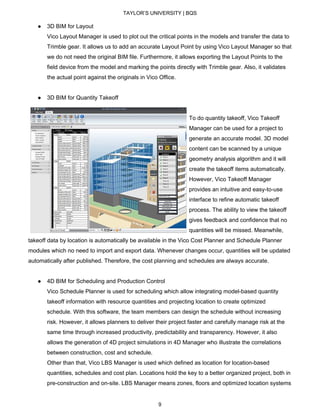 TAYLOR’S UNIVERSITY | BQS
● 3D BIM for Layout
Vico Layout Manager is used to plot out the critical points in the models and transfer the data to
Trimble gear. It allows us to add an accurate Layout Point by using Vico Layout Manager so that
we do not need the original BIM file. Furthermore, it allows exporting the Layout Points to the
field device from the model and marking the points directly with Trimble gear. Also, it validates
the actual point against the originals in Vico Office.
● 3D BIM for Quantity Takeoff
To do quantity takeoff, Vico Takeoff
Manager can be used for a project to
generate an accurate model. 3D model
content can be scanned by a unique
geometry analysis algorithm and it will
create the takeoff items automatically.
However, Vico Takeoff Manager
provides an intuitive and easy-to-use
interface to refine automatic takeoff
process. The ability to view the takeoff
gives feedback and confidence that no
quantities will be missed. Meanwhile,
takeoff data by location is automatically be available in the Vico Cost Planner and Schedule Planner
modules which no need to import and export data. Whenever changes occur, quantities will be updated
automatically after published. Therefore, the cost planning and schedules are always accurate.
● 4D BIM for Scheduling and Production Control
Vico Schedule Planner is used for scheduling which allow integrating model-based quantity
takeoff information with resource quantities and projecting location to create optimized
schedule. With this software, the team members can design the schedule without increasing
risk. However, it allows planners to deliver their project faster and carefully manage risk at the
same time through increased productivity, predictability and transparency. However, it also
allows the generation of 4D project simulations in 4D Manager who illustrate the correlations
between construction, cost and schedule.
Other than that, Vico LBS Manager is used which defined as location for location-based
quantities, schedules and cost plan. Locations hold the key to a better organized project, both in
pre-construction and on-site. LBS Manager means zones, floors and optimized location systems
9
 