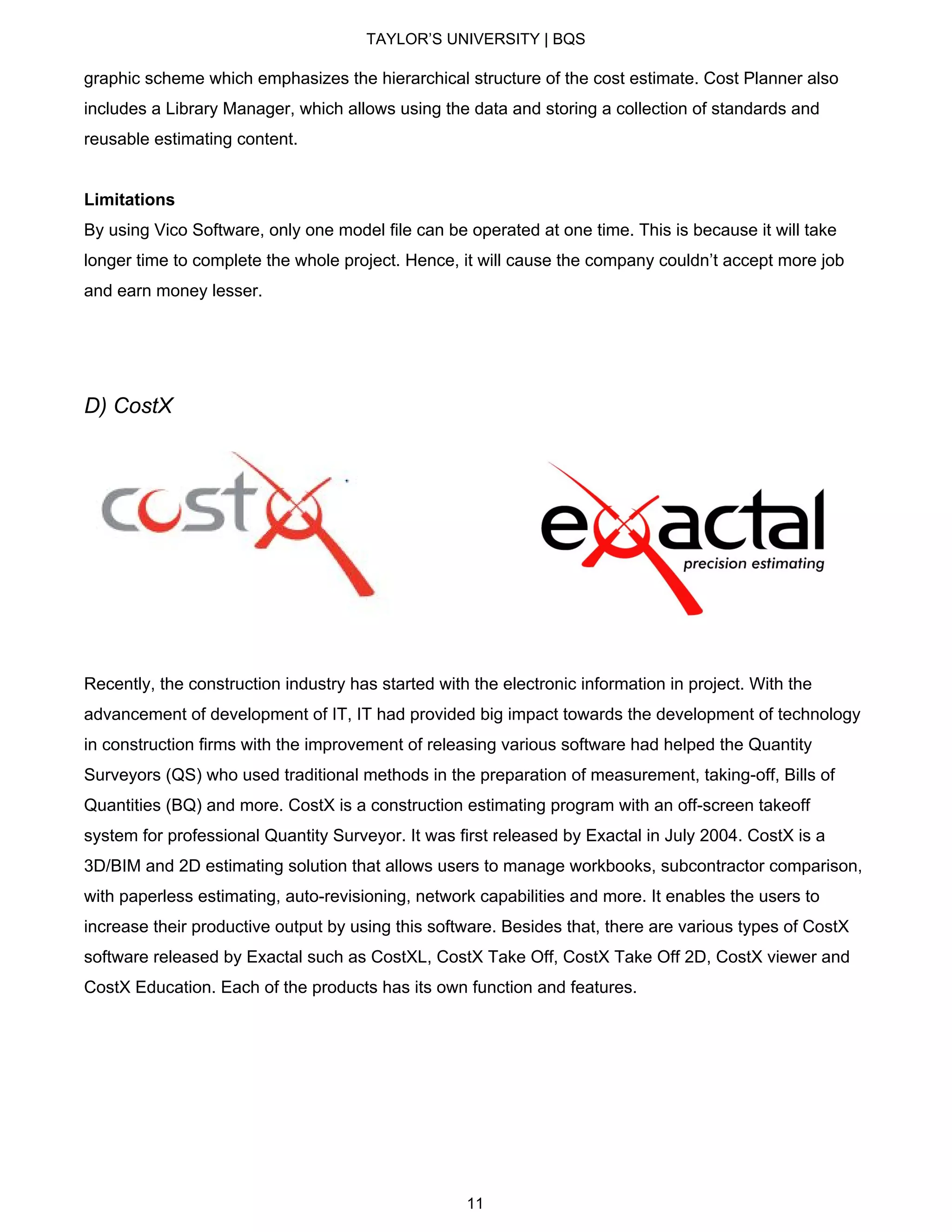 TAYLOR’S UNIVERSITY | BQS
graphic scheme which emphasizes the hierarchical structure of the cost estimate. Cost Planner also
includes a Library Manager, which allows using the data and storing a collection of standards and
reusable estimating content.
Limitations
By using Vico Software, only one model file can be operated at one time. This is because it will take
longer time to complete the whole project. Hence, it will cause the company couldn’t accept more job
and earn money lesser.
D) CostX
Recently, the construction industry has started with the electronic information in project. With the
advancement of development of IT, IT had provided big impact towards the development of technology
in construction firms with the improvement of releasing various software had helped the Quantity
Surveyors (QS) who used traditional methods in the preparation of measurement, taking-off, Bills of
Quantities (BQ) and more. CostX is a construction estimating program with an off-screen takeoff
system for professional Quantity Surveyor. It was first released by Exactal in July 2004. CostX is a
3D/BIM and 2D estimating solution that allows users to manage workbooks, subcontractor comparison,
with paperless estimating, auto-revisioning, network capabilities and more. It enables the users to
increase their productive output by using this software. Besides that, there are various types of CostX
software released by Exactal such as CostXL, CostX Take Off, CostX Take Off 2D, CostX viewer and
CostX Education. Each of the products has its own function and features.
11
 