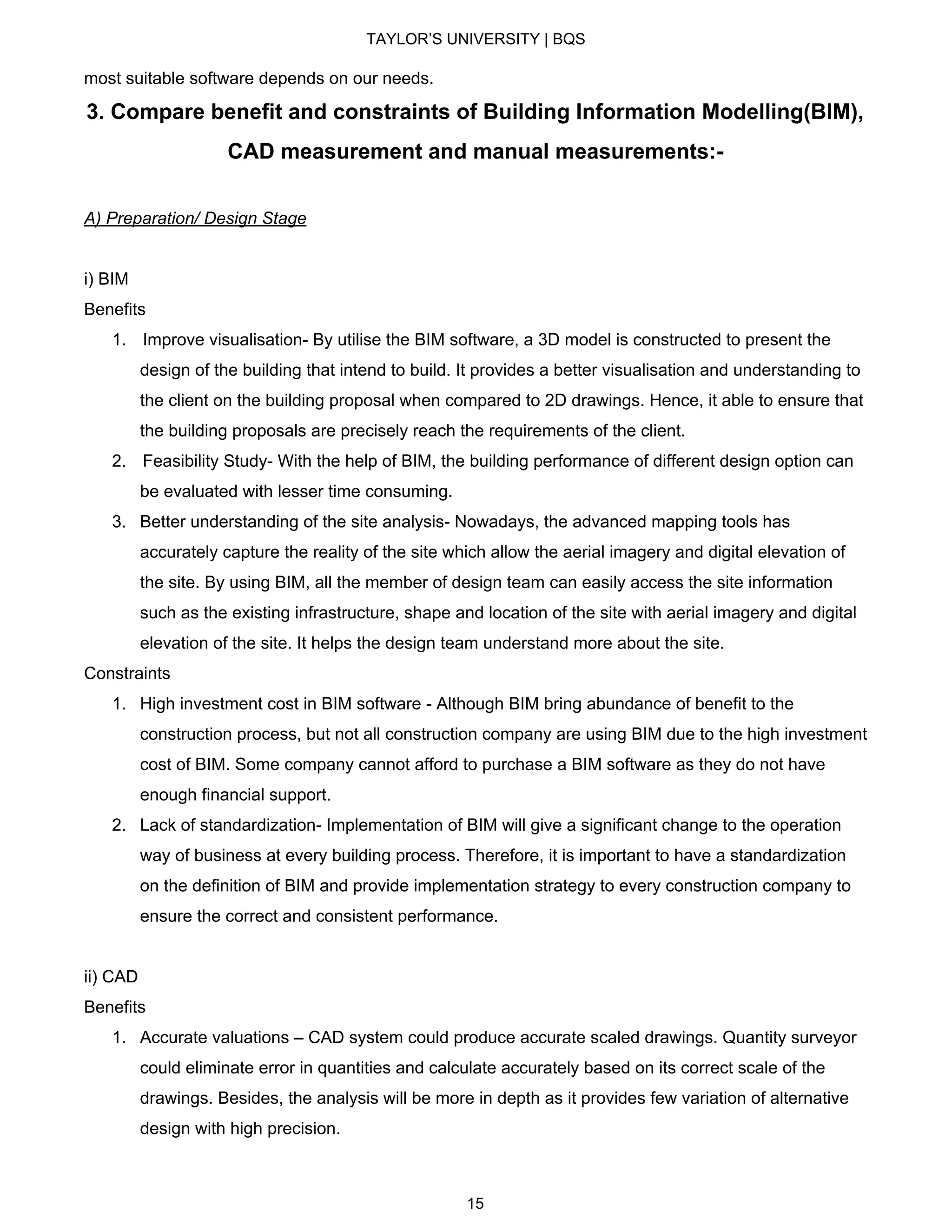 TAYLOR’S UNIVERSITY | BQS
most suitable software depends on our needs.
3. Compare benefit and constraints of Building Information Modelling(BIM),
CAD measurement and manual measurements:-
A) Preparation/ Design Stage
i) BIM
Benefits
1. ​Improve visualisation- By utilise the BIM software, a 3D model is constructed to present the
design of the building that intend to build. It provides a better visualisation and understanding to
the client on the building proposal when compared to 2D drawings. Hence, it able to ensure that
the building proposals are precisely reach the requirements of the client.
2. ​Feasibility Study- With the help of BIM, the building performance of different design option can
be evaluated with lesser time consuming.
3. Better understanding of the site analysis- Nowadays, the advanced mapping tools has
accurately capture the reality of the site which allow the aerial imagery and digital elevation of
the site. By using BIM, all the member of design team can easily access the site information
such as the existing infrastructure, shape and location of the site with aerial imagery and digital
elevation of the site. It helps the design team understand more about the site.
Constraints
1. High investment cost in BIM software - Although BIM bring abundance of benefit to the
construction process, but not all construction company are using BIM due to the high investment
cost of BIM. Some company cannot afford to purchase a BIM software as they do not have
enough financial support.
2. Lack of standardization- Implementation of BIM will give a significant change to the operation
way of business at every building process. Therefore, it is important to have a standardization
on the definition of BIM and provide implementation strategy to every construction company to
ensure the correct and consistent performance.
ii) CAD
Benefits
1. Accurate valuations – CAD system could produce accurate scaled drawings. Quantity surveyor
could eliminate error in quantities and calculate accurately based on its correct scale of the
drawings. Besides, the analysis will be more in depth as it provides few variation of alternative
design with high precision.
15
 