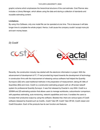 TAYLOR’S UNIVERSITY | BQS
graphic scheme which emphasizes the hierarchical structure of the cost estimate. Cost Planner also
includes a Library Manager, which allows using the data and storing a collection of standards and
reusable estimating content.
Limitations
By using Vico Software, only one model file can be operated at one time. This is because it will take
longer time to complete the whole project. Hence, it will cause the company couldn’t accept more job
and earn money lesser.
D) CostX
Recently, the construction industry has started with the electronic information in project. With the
advancement of development of IT, IT had provided big impact towards the development of technology
in construction firms with the improvement of releasing various software had helped the Quantity
Surveyors (QS) who used traditional methods in the preparation of measurement, taking-off, Bills of
Quantities (BQ) and more. CostX is a construction estimating program with an off-screen takeoff
system for professional Quantity Surveyor. It was first released by Exactal in July 2004. CostX is a
3D/BIM and 2D estimating solution that allows users to manage workbooks, subcontractor comparison,
with paperless estimating, auto-revisioning, network capabilities and more. It enables the users to
increase their productive output by using this software. Besides that, there are various types of CostX
software released by Exactal such as CostXL, CostX Take Off, CostX Take Off 2D, CostX viewer and
CostX Education. Each of the products has its own function and features.
11
 