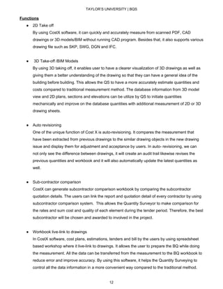 TAYLOR’S UNIVERSITY | BQS
Functions
● 2D Take off
By using CostX software, it can quickly and accurately measure from scanned PDF, CAD
drawings or 3D models/BIM without running CAD program. Besides that, it also supports various
drawing file such as SKP, SWG, DGN and IFC.
● 3D Take-off /BIM Models
By using 3D taking off, it enables user to have a clearer visualization of 3D drawings as well as
giving them a better understanding of the drawing so that they can have a general idea of the
building before building. This allows the QS to have a more accurately estimate quantities and
costs compared to traditional measurement method. The database information from 3D model
view and 2D plans, sections and elevations can be utilize by QS to initiate quantities
mechanically and improve on the database quantities with additional measurement of 2D or 3D
drawing sheets.
● Auto revisioning
One of the unique function of Cost X is auto-revisioning. It compares the measurement that
have been extracted from previous drawings to the similar drawing objects in the new drawing
issue and display them for adjustment and acceptance by users. In auto- revisioning, we can
not only see the difference between drawings, it will create an audit trail likewise revises the
previous quantities and workbook and it will also automatically update the latest quantities as
well.
● Sub-contractor comparison
CostX can generate subcontractor comparison workbook by comparing the subcontractor
quotation details. The users can link the report and quotation detail of every contractor by using
subcontractor comparison system. This allows the Quantity Surveyor to make comparison for
the rates and sum cost and quality of each element during the tender period. Therefore, the best
subcontractor will be chosen and awarded to involved in the project.
● Workbook live-link to drawings
In CostX software, cost plans, estimations, tenders and bill by the users by using spreadsheet
based workshop where it live-link to drawings. It allows the user to prepare the BQ while doing
the measurement. All the data can be transferred from the measurement to the BQ workbook to
reduce error and improve accuracy. By using this software, it helps the Quantity Surveying to
control all the data information in a more convenient way compared to the traditional method.
12
 