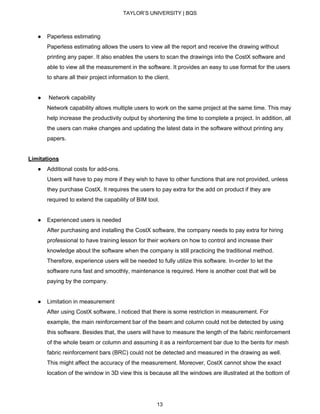TAYLOR’S UNIVERSITY | BQS
● Paperless estimating
Paperless estimating allows the users to view all the report and receive the drawing without
printing any paper. It also enables the users to scan the drawings into the CostX software and
able to view all the measurement in the software. It provides an easy to use format for the users
to share all their project information to the client.
● Network capability
Network capability allows multiple users to work on the same project at the same time. This may
help increase the productivity output by shortening the time to complete a project. In addition, all
the users can make changes and updating the latest data in the software without printing any
papers.
Limitations
● Additional costs for add-ons.
Users will have to pay more if they wish to have to other functions that are not provided, unless
they purchase CostX. It requires the users to pay extra for the add on product if they are
required to extend the capability of BIM tool.
● Experienced users is needed
After purchasing and installing the CostX software, the company needs to pay extra for hiring
professional to have training lesson for their workers on how to control and increase their
knowledge about the software when the company is still practicing the traditional method.
Therefore, experience users will be needed to fully utilize this software. In-order to let the
software runs fast and smoothly, maintenance is required. Here is another cost that will be
paying by the company.
● Limitation in measurement
After using CostX software, I noticed that there is some restriction in measurement. For
example, the main reinforcement bar of the beam and column could not be detected by using
this software. Besides that, the users will have to measure the length of the fabric reinforcement
of the whole beam or column and assuming it as a reinforcement bar due to the bents for mesh
fabric reinforcement bars (BRC) could not be detected and measured in the drawing as well.
This might affect the accuracy of the measurement. Moreover, CostX cannot show the exact
location of the window in 3D view this is because all the windows are illustrated at the bottom of
13
 