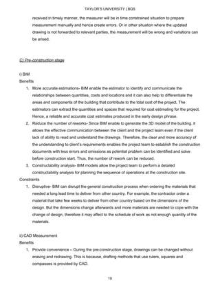 TAYLOR’S UNIVERSITY | BQS
received in timely manner, the measurer will be in time constrained situation to prepare
measurement manually and hence create errors. Or in other situation where the updated
drawing is not forwarded to relevant parties, the measurement will be wrong and variations can
be arised.
C) Pre-construction stage
i) BIM
Benefits
1. More accurate estimations- BIM enable the estimator to identify and communicate the
relationships between quantities, costs and locations and it can also help to differentiate the
areas and components of the building that contribute to the total cost of the project. The
estimators can extract the quantities and spaces that required for cost estimating for the project.
Hence, a reliable and accurate cost estimates produced in the early design phrase.
2. Reduce the number of reworks- Since BIM enable to generate the 3D model of the building, it
allows the effective communication between the client and the project team even if the client
lack of ability to read and understand the drawings. Therefore, the clear and more accuracy of
the understanding to client’s requirements enables the project team to establish the construction
documents with less errors and omissions as potential problem can be identified and solve
before construction start. Thus, the number of rework can be reduced.
3. Constructability analysis- BIM models allow the project team to perform a detailed
constructability analysis for planning the sequence of operations at the construction site.
Constraints
1. Disruptive- BIM can disrupt the general construction process when ordering the materials that
needed a long lead time to deliver from other country. For example, the contractor order a
material that take few weeks to deliver from other country based on the dimensions of the
design. But the dimensions change afterwards and more materials are needed to cope with the
change of design, therefore it may affect to the schedule of work as not enough quantity of the
materials.
ii) CAD Measurement
Benefits
1. Provide convenience – During the pre-construction stage, drawings can be changed without
erasing and redrawing. This is because, drafting methods that use rulers, squares and
compasses is provided by CAD.
19
 