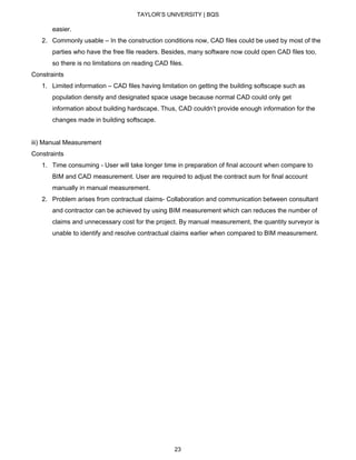 TAYLOR’S UNIVERSITY | BQS
easier.
2. Commonly usable – In the construction conditions now, CAD files could be used by most of the
parties who have the free file readers. Besides, many software now could open CAD files too,
so there is no limitations on reading CAD files.
Constraints
1. Limited information – CAD files having limitation on getting the building softscape such as
population density and designated space usage because normal CAD could only get
information about building hardscape. Thus, CAD couldn’t provide enough information for the
changes made in building softscape.
iii) Manual Measurement
Constraints
1. Time consuming - User will take longer time in preparation of final account when compare to
BIM and CAD measurement. User are required to adjust the contract sum for final account
manually in manual measurement.
2. Problem arises from contractual claims- Collaboration and communication between consultant
and contractor can be achieved by using BIM measurement which can reduces the number of
claims and unnecessary cost for the project. By manual measurement, the quantity surveyor is
unable to identify and resolve contractual claims earlier when compared to BIM measurement.
23
 