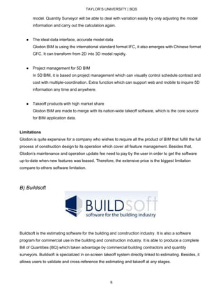TAYLOR’S UNIVERSITY | BQS
model. Quantity Surveyor will be able to deal with variation easily by only adjusting the model
information and carry out the calculation again.
● The ideal data interface, accurate model data
Glodon BIM is using the international standard format IFC, it also emerges with Chinese format
GFC. It can transform from 2D into 3D model rapidly.
● Project management for 5D BIM
In 5D BIM, it is based on project management which can visually control schedule contract and
cost with multiple-coordination. Extra function which can support web and mobile to inquire 5D
information any time and anywhere.
● Takeoff products with high market share
Glodon BIM are made to merge with its nation-wide takeoff software, which is the core source
for BIM application data.
Limitations
Glodon is quite expensive for a company who wishes to require all the product of BIM that fulfill the full
process of construction design to its operation which cover all feature management. Besides that,
Glodon’s maintenance and operation update fee need to pay by the user in order to get the software
up-to-date when new features was leased. Therefore, the extensive price is the biggest limitation
compare to others software limitation.
B) Buildsoft
Buildsoft is the estimating software for the building and construction industry. It is also a software
program for commercial use in the building and construction industry. It is able to produce a complete
Bill of Quantities (BQ) which taken advantage by commercial building contractors and quantity
surveyors. Buildsoft is specialized in on-screen takeoff system directly linked to estimating. Besides, it
allows users to validate and cross-reference the estimating and takeoff at any stages.
6
 