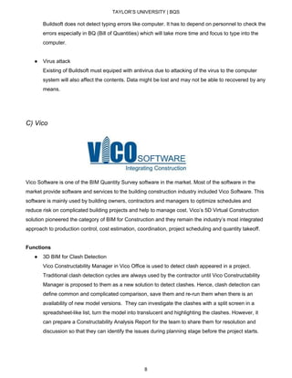 TAYLOR’S UNIVERSITY | BQS
Buildsoft does not detect typing errors like computer. It has to depend on personnel to check the
errors especially in BQ (Bill of Quantities) which will take more time and focus to type into the
computer.
● Virus attack
Existing of Buildsoft must equiped with antivirus due to attacking of the virus to the computer
system will also affect the contents. Data might be lost and may not be able to recovered by any
means.
C) Vico
Vico Software is one of the BIM Quantity Survey software in the market. Most of the software in the
market provide software and services to the building construction industry included Vico Software. This
software is mainly used by building owners, contractors and managers to optimize schedules and
reduce risk on complicated building projects and help to manage cost. Vico’s 5D Virtual Construction
solution pioneered the category of BIM for Construction and they remain the industry’s most integrated
approach to production control, cost estimation, coordination, project scheduling and quantity takeoff.
Functions
● 3D BIM for Clash Detection
Vico Constructability Manager in Vico Office is used to detect clash appeared in a project.
Traditional clash detection cycles are always used by the contractor until Vico Constructability
Manager is proposed to them as a new solution to detect clashes. Hence, clash detection can
define common and complicated comparison, save them and re-run them when there is an
availability of new model versions. They can investigate the clashes with a split screen in a
spreadsheet-like list, turn the model into translucent and highlighting the clashes. However, it
can prepare a Constructability Analysis Report for the team to share them for resolution and
discussion so that they can identify the issues during planning stage before the project starts.
8
 
