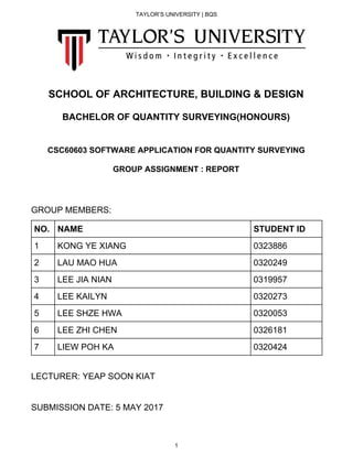 TAYLOR’S UNIVERSITY | BQS
SCHOOL OF ARCHITECTURE, BUILDING & DESIGN
BACHELOR OF QUANTITY SURVEYING(HONOURS)
CSC60603 SOFTWARE APPLICATION FOR QUANTITY SURVEYING
GROUP ASSIGNMENT : REPORT
GROUP MEMBERS:
NO. NAME STUDENT ID
1 KONG YE XIANG 0323886
2 LAU MAO HUA 0320249
3 LEE JIA NIAN 0319957
4 LEE KAILYN 0320273
5 LEE SHZE HWA 0320053
6 LEE ZHI CHEN 0326181
7 LIEW POH KA 0320424
LECTURER: YEAP SOON KIAT
SUBMISSION DATE: 5 MAY 2017
1
 